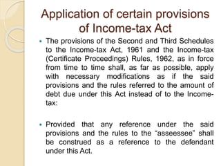 Application of certain provisions
of Income-tax Act
 The provisions of the Second and Third Schedules
to the Income-tax Act, 1961 and the Income-tax
(Certificate Proceedings) Rules, 1962, as in force
from time to time shall, as far as possible, apply
with necessary modifications as if the said
provisions and the rules referred to the amount of
debt due under this Act instead of to the Income-
tax:
 Provided that any reference under the said
provisions and the rules to the “asseessee” shall
be construed as a reference to the defendant
under this Act.
 