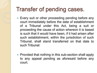 Transfer of pending cases.
 Every suit or other proceeding pending before any
court immediately before the date of establishment
of a Tribunal under this Act, being a suit or
proceeding the cause of action whereon it is based
is such that it would have been, if it had arisen after
such establishment, within the jurisdiction of such
Tribunal, shall stand transferred on that date to
such Tribunal:
 Provided that nothing in this sub-section shall apply
to any appeal pending as aforesaid before any
court.
 