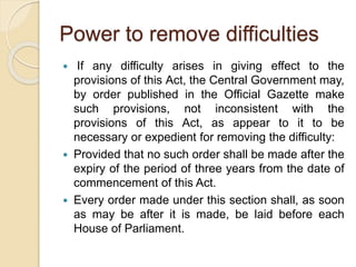 Power to remove difficulties
 If any difficulty arises in giving effect to the
provisions of this Act, the Central Government may,
by order published in the Official Gazette make
such provisions, not inconsistent with the
provisions of this Act, as appear to it to be
necessary or expedient for removing the difficulty:
 Provided that no such order shall be made after the
expiry of the period of three years from the date of
commencement of this Act.
 Every order made under this section shall, as soon
as may be after it is made, be laid before each
House of Parliament.
 