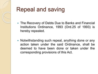 Repeal and saving
 The Recovery of Debts Due to Banks and Financial
Institutions Ordinance, 1993 (Ord.25 of 1993) is
hereby repealed.
 Notwithstanding such repeal, anything done or any
action taken under the said Ordinance, shall be
deemed to have been done or taken under the
corresponding provisions of this Act.
 