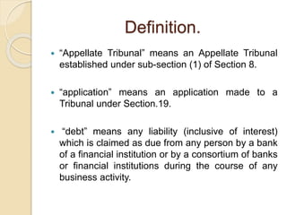Definition.
 “Appellate Tribunal” means an Appellate Tribunal
established under sub-section (1) of Section 8.
 “application” means an application made to a
Tribunal under Section.19.
 “debt” means any liability (inclusive of interest)
which is claimed as due from any person by a bank
of a financial institution or by a consortium of banks
or financial institutions during the course of any
business activity.
 