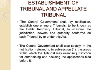 ESTABLISHMENT OF
TRIBUNAL AND APPELLATE
TRIBUNAL
 The Central Government shall, by notification,
establish one or more Tribunals, to be known as
the Debts Recovery Tribunal, to exercise the
jurisdiction, powers and authority conferred on
such Tribunal by or under this Act.
 The Central Government shall also specify, in the
notification referred to in sub-section (1), the areas
within which the Tribunal may exercise jurisdiction
for entertaining and deciding the applications filed
before it.
 