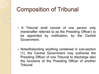 Composition of Tribunal
 A Tribunal shall consist of one person only
(hereinafter referred to as the Presiding Officer) to
be appointed by notification, by the Central
Government.
 Notwithstanding anything contained in sub-section
(1), the Central Government may authorise the
Presiding Officer of one Tribunal to discharge also
the functions of the Presiding Officer of another
Tribunal.
 