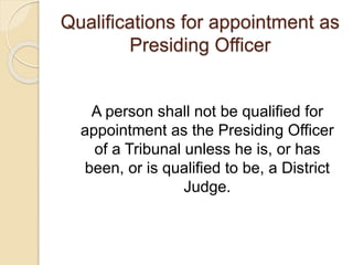 Qualifications for appointment as
Presiding Officer
A person shall not be qualified for
appointment as the Presiding Officer
of a Tribunal unless he is, or has
been, or is qualified to be, a District
Judge.
 