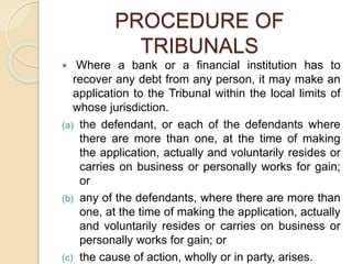 PROCEDURE OF
TRIBUNALS
 Where a bank or a financial institution has to
recover any debt from any person, it may make an
application to the Tribunal within the local limits of
whose jurisdiction.
(a) the defendant, or each of the defendants where
there are more than one, at the time of making
the application, actually and voluntarily resides or
carries on business or personally works for gain;
or
(b) any of the defendants, where there are more than
one, at the time of making the application, actually
and voluntarily resides or carries on business or
personally works for gain; or
(c) the cause of action, wholly or in party, arises.
 
