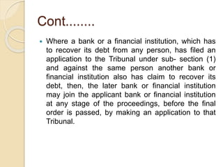 Cont........
 Where a bank or a financial institution, which has
to recover its debt from any person, has filed an
application to the Tribunal under sub- section (1)
and against the same person another bank or
financial institution also has claim to recover its
debt, then, the later bank or financial institution
may join the applicant bank or financial institution
at any stage of the proceedings, before the final
order is passed, by making an application to that
Tribunal.
 