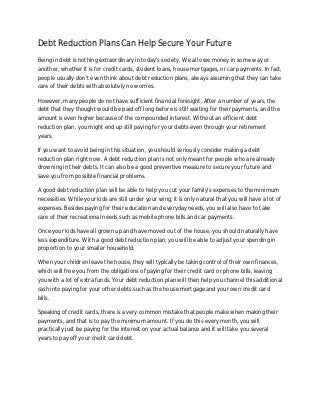 Debt Reduction Plans Can Help Secure Your Future
Being in debt is nothing extraordinary in today's society. We all owe money in some way or
another, whether it is for credit cards, student loans, house mortgages, or car payments. In fact,
people usually don't even think about debt reduction plans, always assuming that they can take
care of their debts with absolutely no worries.

However, many people do not have sufficient financial foresight. After a number of years, the
debt that they thought would be paid off long before is still waiting for their payments, and the
amount is even higher because of the compounded interest. Without an efficient debt
reduction plan, you might end up still paying for your debts even through your retirement
years.

If you want to avoid being in this situation, you should seriously consider making a debt
reduction plan right now. A debt reduction plan is not only meant for people who are already
drowning in their debts. It can also be a good preventive measure to secure your future and
save you from possible financial problems.

A good debt reduction plan will be able to help you cut your family's expenses to the minimum
necessities. While your kids are still under your wing, it is only natural that you will have a lot of
expenses. Besides paying for their education and everyday needs, you will also have to take
care of their recreational needs such as mobile phone bills and car payments.

Once your kids have all grown up and have moved out of the house, you should naturally have
less expenditure. With a good debt reduction plan, you will be able to adjust your spending in
proportion to your smaller household.

When your children leave the house, they will typically be taking control of their own finances,
which will free you from the obligations of paying for their credit card or phone bills, leaving
you with a lot of extra funds. Your debt reduction plan will then help you channel this additional
cash into paying for your other debts such as the house mortgage and your own credit card
bills.

Speaking of credit cards, there is a very common mistake that people make when making their
payments, and that is to pay the minimum amount. If you do this every month, you will
practically just be paying for the interest on your actual balance and it will take you several
years to pay off your credit card debt.
 