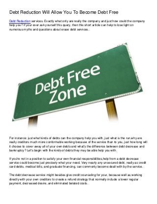 Debt Reduction Will Allow You To Become Debt Free
Debt Reduction services. Exactly what only are really the company and just how could the company
help you? If your ever ask yourself this query, then this short article can help to lose light on
numerous myths and questions about erase debt services.




For instance: just what kinds of debts can the company help you with, just what is the run,why are
really creditors much more conformable working because of the service than to you, just how long will
it choose to cover away all of your own debts and what's the difference between debt decrease and
bankruptcy? Let's begin with the kinds of debts they may be able help you with.

If you're not in a position to satisfy your own financial responsibilities,help from a debt decrease
service could become just precisely what your need. Very nearly any unsecured debt, really as credit
card debts, medical bills, and graduate financing, can commonly become dealt with by the service.

The debt decrease service might besides give credit counseling for your, because well as working
directly with your own creditors to create a refund strategy that normally include a lower regular
payment, decreased desire, and eliminated belated costs.
 