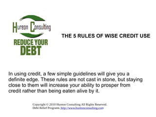In using credit, a few simple guidelines will give you a definite edge. These rules are not cast in stone, but staying close to them will increase your ability to prosper from credit rather than being eaten alive by it.  THE 5 RULES OF WISE CREDIT USE 