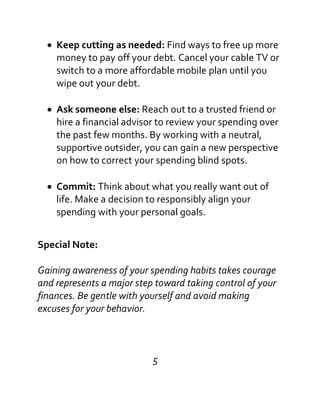 Keep cutting as needed: Find ways to free up more
money to pay off your debt. Cancel your cable TV or
switch to a more affordable mobile plan until you
wipe out your debt.
Ask someone else: Reach out to a trusted friend or
hire a financial advisor to review your spending over
the past few months. By working with a neutral,
supportive outsider, you can gain a new perspective
on how to correct your spending blind spots.
Commit: Think about what you really want out of
life. Make a decision to responsibly align your
spending with your personal goals.
Special Note:
Gaining awareness of your spending habits takes courage
and represents a major step toward taking control of your
finances. Be gentle with yourself and avoid making
excuses for your behavior.
5
 