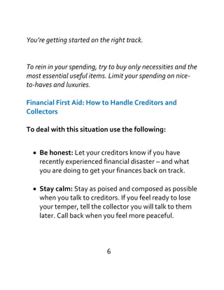 You’re getting started on the right track.
To rein in your spending, try to buy only necessities and the
most essential useful items. Limit your spending on nice-
to-haves and luxuries.
Financial First Aid: How to Handle Creditors and
Collectors
To deal with this situation use the following:

Be honest: Let your creditors know if you have
recently experienced financial disaster – and what
you are doing to get your finances back on track.
Stay calm: Stay as poised and composed as possible
when you talk to creditors. If you feel ready to lose
your temper, tell the collector you will talk to them
later. Call back when you feel more peaceful.
6
 