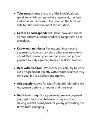 Take notes: Keep a record of the individuals you
speak to, which company they represent, the date
and what you discussed. Focusing on the facts will
help to take emotion out of the situation.
Gather all correspondence: Read, save and collect
all mail and emails from creditors. Keep them all in
one place.
Know your numbers: Review your income and
expenses so you can calculate what you are able to
afford. By knowing your numbers, you can protect
yourself by only agreeing to pay a realistic amount.
Deal with creditors: Whenever possible, try to work
out an agreement directly with creditors before they
send your bill to a collections agency.
Ask questions: Ask for specific details related to the
repayment options, amounts and timelines.
Get it in writing: Once you do agree on a payment
plan, get it in writing before you pay anything.
Having written proof protects you by preventing the
terms from changing.
7
 