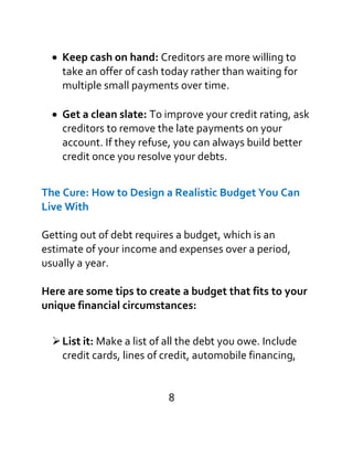 
Keep cash on hand: Creditors are more willing to
take an offer of cash today rather than waiting for
multiple small payments over time.
Get a clean slate: To improve your credit rating, ask
creditors to remove the late payments on your
account. If they refuse, you can always build better
credit once you resolve your debts.
The Cure: How to Design a Realistic Budget You Can
Live With
Getting out of debt requires a budget, which is an
estimate of your income and expenses over a period,
usually a year.
Here are some tips to create a budget that fits to your
unique financial circumstances:

List it: Make a list of all the debt you owe. Include
credit cards, lines of credit, automobile financing,
8
 