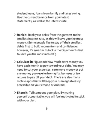 student loans, loans from family and taxes owing.
Use the current balance from your latest
statements, as well as the interest rate.
Rank it: Rank your debts from the greatest to the
smallest interest rate, as this will save you the most
money. (Some people like to pay off their smallest
debts first to build momentum and confidence;
however, it’s smarter to tackle the big amounts first
to save you the most interest.)
Calculate it: Figure out how much extra money you
have each month to pay toward your debt. You may
need to cut your expenses, earn more money or put
any money you receive from gifts, bonuses or tax
returns to pay off your debt. There are also many
mobile apps that will keep your running tab easily
accessible on your iPhone or Android.
Share it: Tell someone your plan. By making
yourself accountable, you will feel motivated to stick
with your plan.
9
 