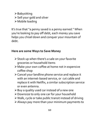 Babysitting
Sell your gold and silver
Mobile loading
It’s true that “a penny saved is a penny earned.” When
you’re looking to pay off debt, each money you save
helps you chisel down and conquer your mountain of
debt.
Here are some Ways to Save Money
Stock up when there’s a sale on your favorite
groceries or household items
Make your own coffee at home not in expensive
coffee shop
Cancel your landline phone service and replace it
with an internet-based service, or cut cable and
replace it with Netflix, a similar subscription service
or even antenna.
Buy a quality used car instead of a new one
Downsize to only one car for your household
Walk, cycle or take public transit instead of driving
Always pay more than your minimum payments to
10
 