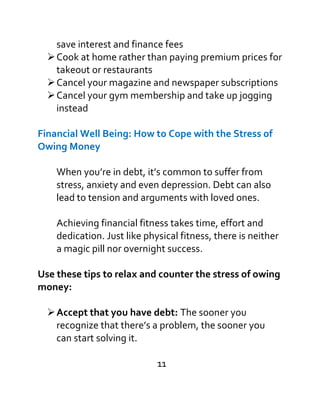 save interest and finance fees
Cook at home rather than paying premium prices for
takeout or restaurants
Cancel your magazine and newspaper subscriptions
Cancel your gym membership and take up jogging
instead
Financial Well Being: How to Cope with the Stress of
Owing Money
When you’re in debt, it’s common to suffer from
stress, anxiety and even depression. Debt can also
lead to tension and arguments with loved ones.
Achieving financial fitness takes time, effort and
dedication. Just like physical fitness, there is neither
a magic pill nor overnight success.
Use these tips to relax and counter the stress of owing
money:
Accept that you have debt: The sooner you
recognize that there’s a problem, the sooner you
can start solving it.
11
 