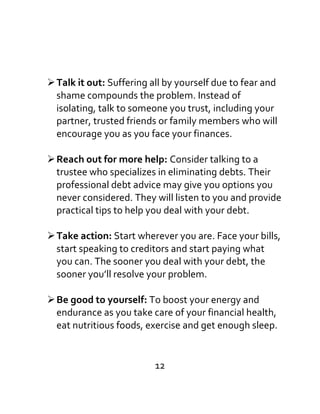 Talk it out: Suffering all by yourself due to fear and
shame compounds the problem. Instead of
isolating, talk to someone you trust, including your
partner, trusted friends or family members who will
encourage you as you face your finances.
Reach out for more help: Consider talking to a
trustee who specializes in eliminating debts. Their
professional debt advice may give you options you
never considered. They will listen to you and provide
practical tips to help you deal with your debt.
Take action: Start wherever you are. Face your bills,
start speaking to creditors and start paying what
you can. The sooner you deal with your debt, the
sooner you’ll resolve your problem.
Be good to yourself: To boost your energy and
endurance as you take care of your financial health,
eat nutritious foods, exercise and get enough sleep.
12
 
