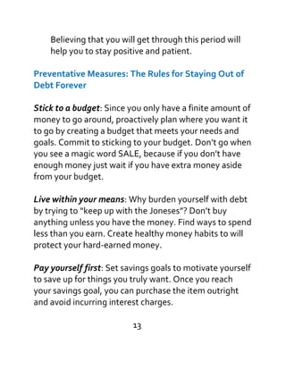 Believing that you will get through this period will
help you to stay positive and patient.
Preventative Measures: The Rules for Staying Out of
Debt Forever
Stick to a budget: Since you only have a finite amount of
money to go around, proactively plan where you want it
to go by creating a budget that meets your needs and
goals. Commit to sticking to your budget. Don’t go when
you see a magic word SALE, because if you don’t have
enough money just wait if you have extra money aside
from your budget.
Live within your means: Why burden yourself with debt
by trying to “keep up with the Joneses”? Don’t buy
anything unless you have the money. Find ways to spend
less than you earn. Create healthy money habits to will
protect your hard-earned money.
Pay yourself first: Set savings goals to motivate yourself
to save up for things you truly want. Once you reach
your savings goal, you can purchase the item outright
and avoid incurring interest charges.
13
 