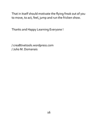 That in itself should motivate the flying freak out of you
to move, to act, feel, jump and run the fricken show.
Thanks and Happy Learning Everyone !
/ crea8tivetools.wordpress.com
/ Julio M. Domanais
16
 