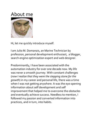 About me
Hi, let me quickly introduce myself.
I am Julio M. Domanais, an Marine Technician by
profession, personal development enthusiast, a blogger,
search engine optimization expert and web designer.
Predominantly, I have been associated with the
automation industry for over one decade now. My life
was never a smooth journey. With constant challenges
(now I realize that they were the stepping stone for the
growth) in my career and personal life, there was a time
when I was not getting anywhere. It was the eye opening
information about self development and self
improvement that helped me to overcome the obstacles
and eventually achieve success. Needless to mention, I
followed my passion and converted information into
practices, and in turn, into habits.
 