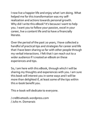 I now live a happier life and enjoy what I am doing. What
helped me for this transformation was my self-
realization and actions towards personal growth.
Why did I write this eBook? It's because I want to help
you. I want you to follow your passion, excel in your
career, live a content life and to have a financially
literate.
Over the period of the past 20 years, I have collected a
handful of practical tips and strategies for career and life
that I have been sharing so far with other people through
my verbal interactions. I felt that I can reach out to a
wider audience if I created an eBook on these
experiences and tips.
So, I am here with this eBook, through which I will be
sharing my thoughts and experiences with you. I am sure
this book will interest you in some ways and I will be
more than delighted if, at least some of the tips within
this e-book benefit you.
This e-book will dedicate to everyone.
/ cre8tivetools.wordpress.com
/ Julio m. Domanais
 