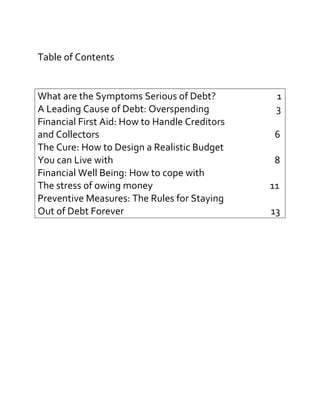 Table of Contents
What are the Symptoms Serious of Debt? 1
A Leading Cause of Debt: Overspending 3
Financial First Aid: How to Handle Creditors
and Collectors 6
The Cure: How to Design a Realistic Budget
You can Live with 8
Financial Well Being: How to cope with
The stress of owing money 11
Preventive Measures: The Rules for Staying
Out of Debt Forever 13
 