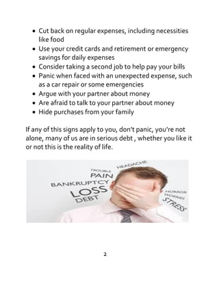 Cut back on regular expenses, including necessities
like food
Use your credit cards and retirement or emergency
savings for daily expenses
Consider taking a second job to help pay your bills
Panic when faced with an unexpected expense, such
as a car repair or some emergencies
Argue with your partner about money
Are afraid to talk to your partner about money
Hide purchases from your family
If any of this signs apply to you, don’t panic, you’re not
alone, many of us are in serious debt , whether you like it
or not this is the reality of life.
2
 