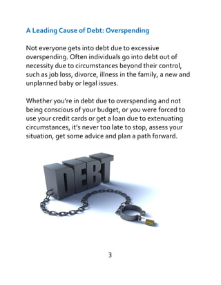 A Leading Cause of Debt: Overspending
Not everyone gets into debt due to excessive
overspending. Often individuals go into debt out of
necessity due to circumstances beyond their control,
such as job loss, divorce, illness in the family, a new and
unplanned baby or legal issues.
Whether you’re in debt due to overspending and not
being conscious of your budget, or you were forced to
use your credit cards or get a loan due to extenuating
circumstances, it’s never too late to stop, assess your
situation, get some advice and plan a path forward.
3
 