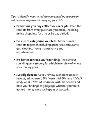 Tips to identify ways to reduce your spending so you can
put more money toward repaying your debt.

Every time you buy collect your receipts: Keep the
receipts from every purchase you make, including
online shopping, for a 30 or 60 day period.
Be sure to categorize your bills: Gather similar
receipts together, including groceries, restaurants,
gas, clothing, home maintenance and
entertainment.
It’s better to track your spending: Review your
spending per category for a high level view of where
your money goes.
Just dig deeper: As you review each item on each
receipt, ask yourself, Did I need this? Did I use it? Did I
really want it? Was it worth the cost? Be honest and
note your findings as you judge whether your hard-
earned money were well-spent or wasted.
4
 