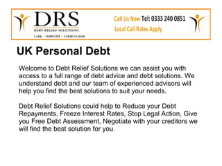 UK Personal Debt
Welcome to Debt Relief Solutions we can assist you with
access to a full range of debt advice and debt solutions. We
understand debt and our team of experienced advisors will
help you find the best solutions to suit your needs.

Debt Relief Solutions could help to Reduce your Debt
Repayments, Freeze Interest Rates, Stop Legal Action, Give
you Free Debt Assessment, Negotiate with your creditors we
will find the best solution for you.
 
