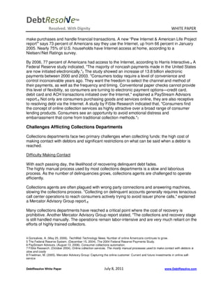 DebtResol√e                          TM


                 Resolved. With Dignity                                                                       WHITE PAPER

make purchases and handle financial transactions. A new “Pew Internet & American Life Project
report” says 73 percent of Americans say they use the Internet, up from 66 percent in January
2005. Nearly 75% of U.S. households have Internet access at home, according to a
Nielsen//Net Ratings survey.

By 2006, 77 percent of Americans had access to the Internet, according to Harris Interactive.4 A
Federal Reserve study indicated, "The majority of noncash payments made in the United States
are now initiated electronically."5 The study showed an increase of 13.8 billion electronic
payments between 2000 and 2003. "Consumers today require a level of convenience and
control inconceivable years ago. They want the freedom to select the channel and method of
their payments, as well as the frequency and timing. Conventional paper checks cannot provide
this level of flexibility, so consumers are turning to electronic payment options—credit card,
debit card and ACH transactions initiated over the Internet," explained a PayStream Advisors
report.6 Not only are consumers purchasing goods and services online, they are also receptive
to resolving debt via the Internet. A study by FiSite Research indicated that, "Consumers find
the concept of online collection services as highly attractive over a broad range of consumer
lending products. Consumers see an opportunity to avoid emotional distress and
embarrassment that come from traditional collection methods."7

Challenges Afflicting Collections Departments

Collections departments face two primary challenges when collecting funds: the high cost of
making contact with debtors and significant restrictions on what can be said when a debtor is
reached.

Difficulty Making Contact

With each passing day, the likelihood of recovering delinquent debt fades.
The highly manual process used by most collections departments is a slow and laborious
process. As the number of delinquencies grows, collections agents are challenged to operate
efficiently.

Collections agents are often plagued with wrong party connections and answering machines,
slowing the collections process. "Collecting on delinquent accounts generally requires tenacious
call center operations to reach consumers actively trying to avoid issuer phone calls," explained
a Mercator Advisory Group report.8

Many collections departments have reached a critical point where the cost of recovery is
prohibitive. Another Mercator Advisory Group report stated, "The collections and recovery stage
is still handled manually. The operations remain labor-intensive and are very much reliant on the
efforts of highly trained collectors.


4 Gonsalves, A. (May 25, 2006). TechWeb Technology News. Number of online Americans continues to grow.
5 The Federal Reserve System. (December 15, 2004). The 2004 Federal Reserve Payments Study.
6 PayStream Advisors. (August 13, 2006). Consumer collections automation.
7 FiSite Research. (October 2004). Online collection services. The mostly manual processes used to make contact with debtors is
slow and costly
8 Friedman, M. (2005). Mercator Advisory Group: Capturing the online customer: Current and future investments in online self-
service


DebtResolve White Paper                                    July 8, 2011                                  www.DebtResolve.com
 
