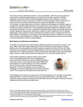 DebtResol√e                          TM


                 Resolved. With Dignity                                                                       WHITE PAPER


This means that the collections function is not at all scalable."9 With the cost per agent call
reaching $15, collections departments must seek lower cost debt resolution methods.10
Regulatory Constraints State and federal regulations place major limitations on what a
collections agent can say. Issues such as when a call can be placed, where contact can be
made, who can be spoken to and what can be said are all regulated in many states.
For example, in many states there are limits on calls that can be placed to a debtor's place of
employment. Still other states prevent mentioning what the call is about to a spouse or which
company an agent is calling from. These regulations also place significant restraints on what
can be said to a debtor. It is not unusual that a collections agent might unknowingly violate one
of these regulatory requirements, placing the company at risk of significant fines or lawsuits.
Additionally, communication must be carefully documented to remain compliant with the Fair
Debt Collection Practices Act. Fortunately, even small improvements in collections can have a
major impact on the profitability of a portfolio. Key technology advancements have come about
to improve collections efficiency and profitability.

Brief History of Collections Innovations

A number of innovations have improved the collections process over the last 15 years. In the
early 1990s, dialer technology helped agents improve efficiency by placing phone calls to
debtors and connecting agents only when a person answered the phone. By the mid 1990s,
interactive voice response systems engaged debtors using voice recordings. The idea was to
offload work from collections agents, only connecting them with debtors during the negotiation
stage. However, these systems were only effective for the most basic collects efforts.

Around 2000, collections analytics systems were widely
used. They helped agents work more intelligently by
examining historical consumer data and identifying debtors
most likely to pay. These systems also tailored settlement
offers based on consumer behavior and other strategies.
Around the same time, online bill payment grew in
popularity. Financial transactions, such as credit card,
mortgage and auto loan applications were being processed
online. The success of online payment services such as


PayPal attest to the consumer embracement of Internet payments. For example, during 2006,
nearly $38 billion in online transactions occurred using PayPal alone.11 By 2004, online
collections services began to emerge that could initiate consumer contact, interact with debtors,
negotiate settlements and collect payments.




9 Bayri, E. (May 2005). Mercator Advisory Group: Account lifecycle solutions: Scoring solutions in collections and recovery.
10 Friedman, M. (2005). Mercator Advisory Group: Capturing the online customer: Current and future investments in online self-
service. Collections agents' communication with debtors is highly regulated and varies by state A steady advancement of technology
innovations is changing the way collections departments operate
11 (February 28, 2007). Form 10-K for eBay Inc. Online collections services automate the entire collections process, speeding the
recovery of funds Online collections services allow debtors to negotiate settlements online

DebtResolve White Paper                                    July 8, 2011                                  www.DebtResolve.com
 