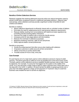 DebtResol√e                          TM


                 Resolved. With Dignity                                                                        WHITE PAPER


Benefits of Online Collections Services

Research suggests that resolving delinquent accounts online can reduce transaction costs by
almost 5 times when compared to phone or traditional mail-based solutions.12 Beyond major
cost savings, online collections services provide a significant number of benefits for both
creditors and debtors.

Benefits to creditors:
   • Allows collections departments to efficiently interact with an unlimited number of debtors
   • Eliminates the need for added personnel to meet growing collections requirements
   • Reduces liability resulting from noncompliance with federal and state regulations by
       controlling and documenting debtor interactions
   • Improves the image of creditors with a consumer-friendly service
   • Increases profits for late-stage debtors with blind bidding
   • Reduces the overhead of collections processes
   • Bypasses answering machines, caller ID and cell phones
   • Easily captures debtor contact preferences

Benefits to consumers:
   • Avoids the embarrassment that often occurs when dealing with collectors
   • Empowers customers to settle accounts at their convenience
   • Allows consumers to quickly resolve debt
   • Provides access 24 hours a day, every day

Case Example

An auto finance arm of a major bank used an online collections service to improve its debt
recovery. This bank's goal was to collect as much as possible prior to the end of every month.
The bank used an online collections service to establish flexible business rules to help it meet
its objectives. For example, if a consumer first logged into the system in the middle of the
month, he or she was given a wider range of days to make a payment than if there were only a
few days left in the month. In addition, the bank wanted the ability to spread payments over a
year only if the debtor agreed to a large up-front payment of 10 percent. Easy to customize
business rules enabled the bank to achieve its objectives.




12 Friedman, M. (2005). Mercator Advisory Group: Capturing the online customer: Current and future investments in online self-
service. Online collections services can reduce the cost of recovering consumer debt




DebtResolve White Paper                                    July 8, 2011                                  www.DebtResolve.com
 