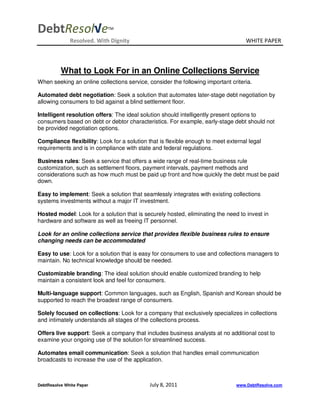 DebtResol√e                 TM


              Resolved. With Dignity                                               WHITE PAPER



          What to Look For in an Online Collections Service
When seeking an online collections service, consider the following important criteria.

Automated debt negotiation: Seek a solution that automates later-stage debt negotiation by
allowing consumers to bid against a blind settlement floor.

Intelligent resolution offers: The ideal solution should intelligently present options to
consumers based on debt or debtor characteristics. For example, early-stage debt should not
be provided negotiation options.

Compliance flexibility: Look for a solution that is flexible enough to meet external legal
requirements and is in compliance with state and federal regulations.

Business rules: Seek a service that offers a wide range of real-time business rule
customization, such as settlement floors, payment intervals, payment methods and
considerations such as how much must be paid up front and how quickly the debt must be paid
down.

Easy to implement: Seek a solution that seamlessly integrates with existing collections
systems investments without a major IT investment.

Hosted model: Look for a solution that is securely hosted, eliminating the need to invest in
hardware and software as well as freeing IT personnel.

Look for an online collections service that provides flexible business rules to ensure
changing needs can be accommodated

Easy to use: Look for a solution that is easy for consumers to use and collections managers to
maintain. No technical knowledge should be needed.

Customizable branding: The ideal solution should enable customized branding to help
maintain a consistent look and feel for consumers.

Multi-language support: Common languages, such as English, Spanish and Korean should be
supported to reach the broadest range of consumers.

Solely focused on collections: Look for a company that exclusively specializes in collections
and intimately understands all stages of the collections process.

Offers live support: Seek a company that includes business analysts at no additional cost to
examine your ongoing use of the solution for streamlined success.

Automates email communication: Seek a solution that handles email communication
broadcasts to increase the use of the application.



DebtResolve White Paper                      July 8, 2011                       www.DebtResolve.com
 