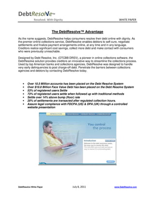 DebtResol√e                 TM


              Resolved. With Dignity                                             WHITE PAPER



                           The DebtResolve™ Advantage
As the name suggests, DebtResolve helps consumers resolve their debt online with dignity. As
the premier online collections service, DebtResolve enables debtors to self-cure, negotiate
settlements and finalize payment arrangements online, at any time and in any language.
Creditors realize significant cost savings, collect more debt and make contact with consumers
who were previously unreachable.

Designed by Debt Resolve, Inc. (OTCBB DRSV), a pioneer in online collections software, the
DebtResolve solution provides creditors an innovative way to streamline the collections process.
Used by top American banks and collections agencies, DebtResolve was designed to handle
very early delinquencies to post charge-off debt. Penetrate the barriers between collections
agencies and debtors by contacting DebtResolve today.



    •   Over 10.5 Million accounts has been placed on the Debt Resolve System
    •   Over $10.8 Billion Face Value Debt has been placed on the Debt Resolve System
    •   53% of registered users Settle
    •   73% of registered users settle when followed up with traditional methods
    •   Settle over 14% above bump (floor) rate
    •   20% of settlements are transacted after regulated collection hours.
    •   Assure legal compliance with FDCPA (US) & DPA (UK) through a controlled
        website presentation




DebtResolve White Paper                     July 8, 2011                     www.DebtResolve.com
 