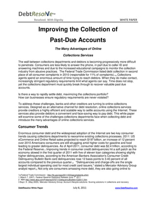 DebtResol√e                           TM


                 Resolved. With Dignity                                                                          WHITE PAPER


                      Improving the Collection of
                                   Past-Due Accounts
                                        The Many Advantages of Online

                                                  Collections Services

The wall between collections departments and debtors is becoming progressively more difficult
to penetrate. Consumers are less likely to answer the phone, in part due to caller ID and
answering machines and due to the increased educational campaigns to monitor the collection
industry from abusive practices. The Federal Trade Commission listed debt collection in second
place of all consumer complaints in 2010 (responsible for 11% of complaints).1a Collections
agents spend an enormous amount of time trying to reach debtors. When they do make contact,
increasingly stringent regulatory requirements limit what agents can say. Time does not stop,
yet the collections department must quickly break through to recover valuable past due
accounts.

Is there a way to rapidly settle debt, maximizing the collections portfolio?
How can businesses ensure regulatory requirements are never violated?

To address these challenges, banks and other creditors are turning to online collections
services. Designed as an alternative channel for debt resolution, online collections services
provide creditors a highly efficient and scalable way to settle accounts using the Internet. These
services also provide debtors a convenient and face-saving way to pay debt. This white paper
will examine some of the challenges collections departments face when collecting debt and
introduce the many advantages of online collections services.

Consumer Trends
Enormous consumer debt and the widespread adoption of the Internet are two key consumer
trends causing collections departments to reexamine existing collections processes. 2011: US
eCommerce and Online Retail sales projected to reach $197 billion, an increase of 12 percent
over 2010 Americans consumers are still struggling amid higher costs for gasoline and food
leading to greater delinquencies. As of April 2011, consumer debt was $2.4 trillion, according to
the Federal Reserve.1 Improving trends in consumer credit delinquencies hit a soft patch as the
economy slowed in the first quarter of 2011 with five of eleven loan categories showing slightly
higher delinquencies, according to the American Bankers Association's Consumer Credit
Delinquency Bulletin Bank card delinquencies rose 12 basis points to 3.40 percent of all
accounts compared to the previous quarter.2 "Delinquencies and charge-offs are the single
largest individual operating cost for most credit card issuers," stated a Mercator Advisory Group
analyst report.3 Not only are consumers amassing more debt, they are also going online to

1a Federal Trade Commission - http://ftc.gov/opa/2011/03/topcomplaints.shtm
                                                              th
1 (March 7, 2007). Federal Reserve Statistical Release June 7 2011
2 ABA http://www.aba.com/Pressrss/070711DeliquencyBulletin1Q2011.htm
3 Bayri, E. (May 2005). Mercator Advisory Group: Account lifecycle solutions: Scoring solutions in collections and recovery.

DebtResolve White Paper                                      July 8, 2011                                   www.DebtResolve.com
 