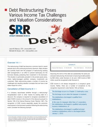 Debt Restructuring Poses
     Various Income Tax Challenges
     and Valuation Considerations




      Jason M. Muraco, CFA – jmuraco@srr.com
      Michelle M. Brower, CFA – mbrower@srr.com




Overview1 ■ ■ ■
                                                                                                                                     Scenario A
The restructuring of debt has become a common trend in recent
                                                                                                      Original Debt Balance   $ 100,000,000   New Debt Balance   $ 80,000,000
periods due to the continuing economic downturn. Many lenders
are currently faced with the prospect of restructuring existing
debt arrangements in an effort to prevent bankruptcy for the
                                                                                                  Assuming the terms of the debt are substantially the same pre-
borrower (thereby protecting their investment in the borrower).
                                                                                                  and post-restructuring, the borrower is improving its debt position
This situation is particularly prevalent in the private equity arena,
                                                                                                  by $20 million under Scenario A. As such, COD income of $20
where highly-leveraged portfolio company investments are
                                                                                                  million would be recognized under Scenario A.
customary. Debt restructuring poses a number of income tax
challenges and resulting valuation concepts that can have a real                                  COD income is not always recognized in a company’s gross
dollar impact for a firm.                                                                         income. Rather, there are a number of exceptions to the
                                                                                                  recognition requirement under Section 108, as follows:
Cancellation of Debt Income ■ ■ ■
                                                                                                  ■ The discharge occurs in a Chapter 11 bankruptcy case;
If a company repurchases (whether through a restructuring/
recapitalization event or other means) its existing debt at a                                     ■ The discharge occurs when the taxpayer is insolvent;
discount, the company is required to recognize cancellation of                                    ■ The indebtedness discharged is qualiﬁed farm
debt (“COD”) income in the amount of the discount pursuant to                                         indebtedness;
Section 108 of the Internal Revenue Code (“Section 108”). The
                                                                                                  ■ In the case of a taxpayer other than a C corporation,
recognition of COD income essentially equals the economic
                                                                                                      the indebtedness discharged is qualiﬁed real property
improvement in the borrower’s position following the restructuring
                                                                                                      business indebtedness; or
event. Consider the following example:
                                                                                                  ■ The indebtedness discharged is qualiﬁed principal
                                                                                                      residence indebtedness which is discharged before
                                                                                                      January 1, 2010.
1
    Any tax discussion contained in the body of this article is not to be considered tax advice
    and is not intended or written to be used, and cannot be used, by the recipient for the
    purpose of avoiding penalties that may be imposed under the Internal Revenue Code or
    applicable state or local tax law provisions.


                                                                                                  1                                                                  ©2010
 
