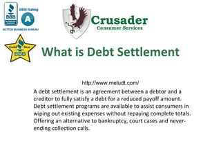 What is Debt Settlement

A debt settlement is an agreement between a debtor and a
creditor to fully satisfy a debt for a reduced payoff amount.
Debt settlement programs are available to assist consumers in
wiping out existing expenses without repaying complete totals.
Offering an alternative to bankruptcy, court cases and never-
ending collection calls.
 