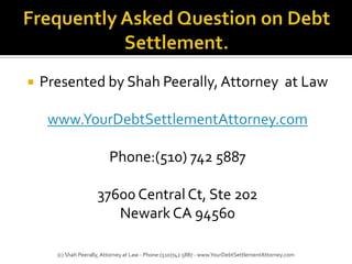 Frequently Asked Question on Debt Settlement. Presented by Shah Peerally, Attorney  at Law www.YourDebtSettlementAttorney.com Phone:(510) 742 5887 37600 Central Ct, Ste 202 Newark CA 94560 (c) Shah Peerally, Attorney at Law - Phone:(510)742 5887 - www.YourDebtSettlementAttorney.com 