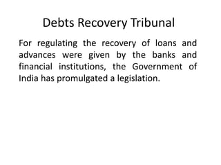 Debts Recovery Tribunal
For regulating the recovery of loans and
advances were given by the banks and
financial institutions, the Government of
India has promulgated a legislation.

 