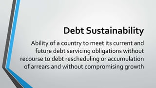 Debt Sustainability
Ability of a country to meet its current and
future debt servicing obligations without
recourse to debt rescheduling or accumulation
of arrears and without compromising growth
 