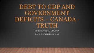 DEBT TO GDP AND
GOVERNMENT
DEFICITS – CANADA -
TRUTH
BY: PAUL YOUNG CPA, CGA
DATE: DECEMBER 16, 2017
 