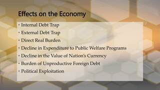 • Internal Debt Trap
• External Debt Trap
• Direct Real Burden
• Decline in Expenditure to Public Welfare Programs
• Decline in the Value of Nation’s Currency
• Burden of Unproductive Foreign Debt
• Political Exploitation
Effects on the Economy
 