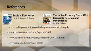 – www.tradingeconomics.com/india/government-debt-to-gdp
– www.businesseconomics.in/?q=node/1627
– www.businessdictionary.com/definition/Debt-Trap.html
– www.economist.com/node/488864
References
Indian Economy
By K. R. Gupta, J. R. Gupta
The Indian Economy Since 1991:
Economic Reforms and
Performance
By B. A. Prakash
 