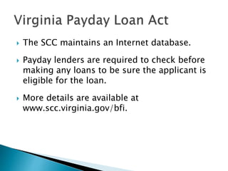  The SCC maintains an Internet database.
 Payday lenders are required to check before
making any loans to be sure the applicant is
eligible for the loan.
 More details are available at
www.scc.virginia.gov/bfi.
 