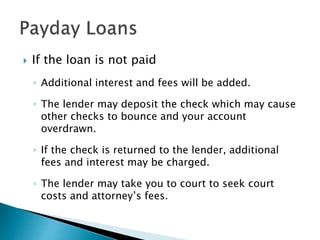  If the loan is not paid
◦ Additional interest and fees will be added.
◦ The lender may deposit the check which may cause
other checks to bounce and your account
overdrawn.
◦ If the check is returned to the lender, additional
fees and interest may be charged.
◦ The lender may take you to court to seek court
costs and attorney’s fees.
 