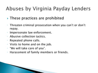  These practices are prohibited
 Threaten criminal prosecution when you can’t or don’t
repay.
 Impersonate law enforcement.
 Abusive collection tactics.
 Repeated phone calls.
 Visits to home and on the job.
 “We will take care of you”.
 Harassment of family members or friends.
 