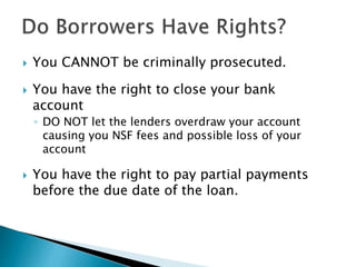  You CANNOT be criminally prosecuted.
 You have the right to close your bank
account
◦ DO NOT let the lenders overdraw your account
causing you NSF fees and possible loss of your
account
 You have the right to pay partial payments
before the due date of the loan.
 
