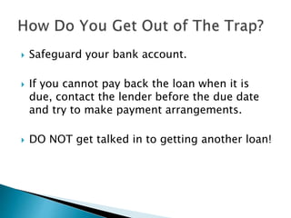  Safeguard your bank account.
 If you cannot pay back the loan when it is
due, contact the lender before the due date
and try to make payment arrangements.
 DO NOT get talked in to getting another loan!
 