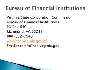 Virginia State Corporation Commission
Bureau of Financial Institutions
PO Box 640
Richmond, VA 23218
800-552-7945
www.scc.virginia.gov.bfi
Email: sccinfo@scc.virginia.gov
 